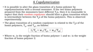 4. Copolymerization
• It is possible to alter the glass transition of a homo polymer by
copolymerisation with a second monomer. If the two homo polymers
prepared from the monomers have different Tgs, then it is reasonable to
expect that their random copolymer should have a glass transition which
is intermediate between the Tgs of the homo polymers. This is observed
experimentally.
• The glass transition of a random copolymer is related to the Tgs of the
homo polymers, Tg1 and Tg2, as follows
• Where w1 is the weight fraction of homo polymer 1 and w2 is the weight
fraction of homo polymer 2.
19
1/Tg = w1/Tg1 + w2/Tg2
*
 