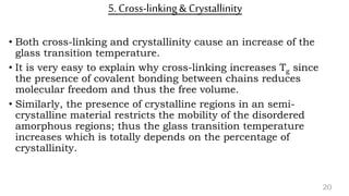 5. Cross-linking& Crystallinity
• Both cross-linking and crystallinity cause an increase of the
glass transition temperature.
• It is very easy to explain why cross-linking increases Tg since
the presence of covalent bonding between chains reduces
molecular freedom and thus the free volume.
• Similarly, the presence of crystalline regions in an semi-
crystalline material restricts the mobility of the disordered
amorphous regions; thus the glass transition temperature
increases which is totally depends on the percentage of
crystallinity.
20
 