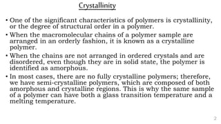 Crystallinity
• One of the significant characteristics of polymers is crystallinity,
or the degree of structural order in a polymer.
• When the macromolecular chains of a polymer sample are
arranged in an orderly fashion, it is known as a crystalline
polymer.
• When the chains are not arranged in ordered crystals and are
disordered, even though they are in solid state, the polymer is
identified as amorphous.
• In most cases, there are no fully crystalline polymers; therefore,
we have semi-crystalline polymers, which are composed of both
amorphous and crystalline regions. This is why the same sample
of a polymer can have both a glass transition temperature and a
melting temperature.
2
 