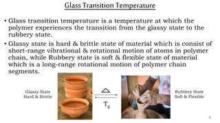 Glass TransitionTemperature
• Glass transition temperature is a temperature at which the
polymer experiences the transition from the glassy state to the
rubbery state.
• Glassy state is hard & brittle state of material which is consist of
short-range vibrational & rotational motion of atoms in polymer
chain, while Rubbery state is soft & flexible state of material
which is a long-range rotational motion of polymer chain
segments.
4
Glassy State
Hard & Brittle
Rubbery State
Soft & Flexible
Tg
 