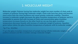 1. MOLECULAR WEIGHT
Molecular weight: Polymer having low molecular weight has more number of chain ends in
compare of polymer having high molecular weight. Chain ends have less strain and become
more active than the chain backbone and causes greater molecular mobility. Therefore
increase in molecular weight decreases the glass transition temperature of polymer and it is
reasonable to assume that with increase of chain-end concentration glass transition
temperature increases linearly on the other hand we can say that glass transition
temperature decreases linearly with increase of molecular weight of polymer. Equation
given below relates the glass transition temperature of polymer with its molecular weight,
Tg=T∞g - K(1/Mn)
T∞g is the glass transition temperature of sample having infinite molecular weight, K is
positive constant and Mn is number average molecular weight.
 