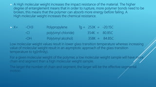  A High molecular weight increases the impact resistance of the material. The higher
degree of entanglement means that in order to rupture, more polymer bonds need to be
broken, this means that the polymer can absorb more energy before failing. A
High molecular weight increases the chemical resistance.
 X= -CH3 Polypropylene Tg = 253K = -20.15C
-Cl poly(vinyl chloride) 354K = 80.85C
-OH Poly(vinyl alcohol) 358K = 84.85C
Low molecular weight values result in lower glass transition temperature whereas increasing
value of molecular weight result in an asymptotic approach of the glass transition
temperature to tg(infinity).
For a given molecular weight of the polymer, a low molecular weight sample will have more
chain end segment than a high molecular weight sample.
The larger the number of chain and segment, the larger will be the effective segmental
motion.
 