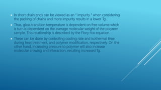  In short chain ends can be viewed as an “ impurity ” when considering
the packing of chains and more impurity results in a lower Tg .
 Thus, glass transition temperature is dependent on free volume which
is turn is dependent on the average molecular weight of the polymer
sample. This relationship is described by the Flory-fox equation.
 These can be done by controlling cooling rate and isothermal time
during heat treatment, and polymer modification, respectively. On the
other hand, increasing pressure to polymer will also increase
molecular crowing and interaction, resulting increased Tg.
 