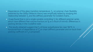  Dependence of the glass-transition temperature, Tg, on polymer chain flexibility
predicted by the Gibbs-DiMarzio theory was empirically tested by studying the
relationship between Tg and the stiffness parameter for isolated chains, .
 It was found that is not a single variable controlling Tg for different polymer series
which have different free volume fractions at Tg as a result of intrinsic differences in
packing density in the crystalline state.
 The results obtained suggest that Tg of linear polyethylene lies near 160°K. A
functional form of dependence of Tg on chain stiffness parameter and on local chain
packing coefficient at Tg is proposed.
 