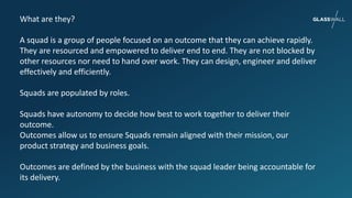What are they?
A squad is a group of people focused on an outcome that they can achieve rapidly.
They are resourced and empowered to deliver end to end. They are not blocked by
other resources nor need to hand over work. They can design, engineer and deliver
effectively and efficiently.
Squads are populated by roles.
Squads have autonomy to decide how best to work together to deliver their
outcome.
Outcomes allow us to ensure Squads remain aligned with their mission, our
product strategy and business goals.
Outcomes are defined by the business with the squad leader being accountable for
its delivery.
 