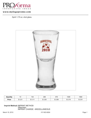 Spirit 1.75 oz. shot glass.




    Quantity            72             144        288          576     1008     1980
      Price           $ 3.21          $ 3.11    $ 3.00        $ 2.89   $ 2.79   $ 2.61



 Imprint Method: IMPRINT METHOD
                 Silkscreen
                 IMPRINT CHARGE - MISCELLANEOUS
March 19, 2010                                 317-823-9004                            Page 1
 