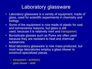 Laboratory glassware
• Laboratory glassware is a variety of equipment, made of
glass, used for scientific experiments in chemistry and
biology.
• Some of the equipment is now made of plastic for cost
and convenience reasons, but glass is still
used, because it is relatively inert and transparent.
• Borosilicate glasses such as Pyrex are often used
because they are resistant to heat and chemical
substances.
• Most laboratory glassware is now mass-produced, but
most large laboratories employ a glass blower to
construct specialized pieces.
– transparent – průhledný
– glass blower – sklář
 