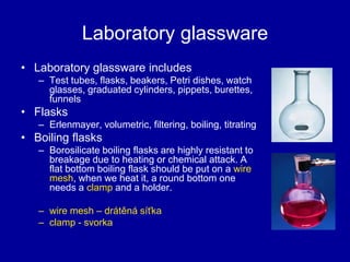 Laboratory glassware
• Laboratory glassware includes
– Test tubes, flasks, beakers, Petri dishes, watch
glasses, graduated cylinders, pippets, burettes,
funnels
• Flasks
– Erlenmayer, volumetric, filtering, boiling, titrating
• Boiling flasks
– Borosilicate boiling flasks are highly resistant to
breakage due to heating or chemical attack. A
flat bottom boiling flask should be put on a wire
mesh, when we heat it, a round bottom one
needs a clamp and a holder.
– wire mesh – drátěná síťka
– clamp - svorka
 