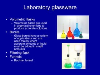 Laboratory glassware
• Volumetric flasks
– Volumetric flasks are used
in analytical chemistry to
produce accurate solutions
• Burets
– Glass burets have a variety
of applications and are
used mainly where
accurate amounts of liquid
must be added in small
amounts
• Filtering flask
• Funnels
– Buchner funnel
 
