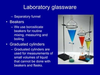 Laboratory glassware
– Separatory funnel
• Beakers
– We use borosilicate
beakers for routine
mixing, measuring and
boiling
• Graduated cylinders
– Graduated cylinders are
used for measurements of
small volumes of liquid
that cannot be done with
beakers and flasks.
 