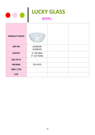 20
PRODUCT PHOTO
ART NO LG200104
LG200105
CAPCITY 4’’ (99 MM)
5’’ (127 MM)
SIZE TD*H -
PACKING 72/ 6 PCS
CBM / CTN -
G.W -
LUCKY GLASS
BOWL
 