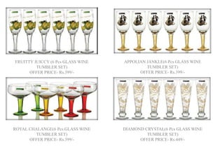 FRUITTY JUICCY (6 Pcs GLASS WINE
TUMBLER SET)
OFFER PRICE- Rs.399/-
APPOLIAN JANKLE(6 Pcs GLASS WINE
TUMBLER SET)
OFFER PRICE- Rs.399/-
ROYAL CHALANGE(6 Pcs GLASS WINE
TUMBLER SET)
OFFER PRICE- Rs.399/-
DIAMOND CRYSTAL(6 Pcs GLASS WINE
TUMBLER SET)
OFFER PRICE- Rs.449/-
 