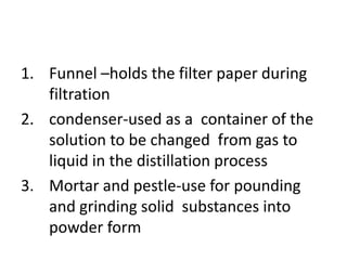 1. Funnel –holds the filter paper during
filtration
2. condenser-used as a container of the
solution to be changed from gas to
liquid in the distillation process
3. Mortar and pestle-use for pounding
and grinding solid substances into
powder form
 