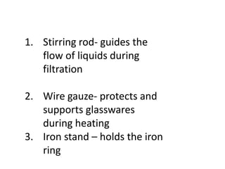 1. Stirring rod- guides the
flow of liquids during
filtration
2. Wire gauze- protects and
supports glasswares
during heating
3. Iron stand – holds the iron
ring
 