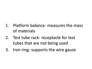 1. Platform balance- measures the mass
of materials
2. Test tube rack- receptacle for test
tubes that are not being used
3. Iron ring- supports the wire gauze
 