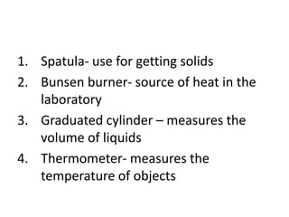 1. Spatula- use for getting solids
2. Bunsen burner- source of heat in the
laboratory
3. Graduated cylinder – measures the
volume of liquids
4. Thermometer- measures the
temperature of objects
 