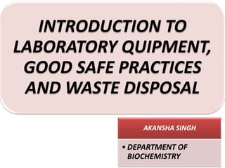 AKANSHA SINGH
• DEPARTMENT OF
BIOCHEMISTRY
INTRODUCTION TO
LABORATORY QUIPMENT,
GOOD SAFE PRACTICES
AND WASTE DISPOSAL
 
