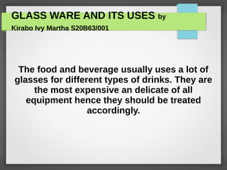 GLASS WARE AND ITS USES by
Kirabo Ivy Martha S20B63/001
The food and beverage usually uses a lot of
glasses for different types of drinks. They are
the most expensive an delicate of all
equipment hence they should be treated
accordingly.
 