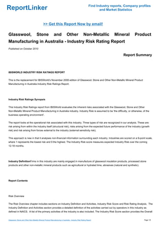 Find Industry reports, Company profiles
ReportLinker                                                                                                       and Market Statistics



                                               >> Get this Report Now by email!

Glasswool,                            Stone                  and              Other                  Non-Metallic           Mineral      Product
Manufacturing in Australia - Industry Risk Rating Report
Published on October 2010

                                                                                                                                 Report Summary



IBISWORLD INDUSTRY RISK RATINGS REPORT


This is the replacement for IBISWorld's November 2008 edition of Glasswool, Stone and Other Non-Metallic Mineral Product
Manufacturing in Australia Industry Risk Ratings Report.




Industry Risk Ratings Synopsis


This Industry Risk Ratings report from IBISWorld evaluates the inherent risks associated with the Glasswool, Stone and Other
Non-Metallic Mineral Product Manufacturing in Australia industry. Industry Risk is assumed to be 'the difficulty, or otherwise, of the
business operating environment'.


The report looks at the operational risk associated with this industry. Three types of risk are recognized in our analysis. These are:
risk arising from within the industry itself (structural risk), risks arising from the expected future performance of the industry (growth
risk) and risk arising from forces external to the industry (external sensitivity risk).


This approach is new in that it analyses non-financial information surrounding each industry. Industries are scored on a 9-point scale,
where 1 represents the lowest risk and 9 the highest. The Industry Risk score measures expected Industry Risk over the coming
12-18 months.




Industry DefinitionFirms in this industry are mainly engaged in manufacture of glasswool insulation products, processed stone
products and other non-metallic mineral products such as agricultural or hydrated lime, abrasives (natural and synthetic).




Report Contents




Risk Overview


The Risk Overview chapter includes sections on Industry Definition and Activities, Industry Risk Score and Risk Rating Analysis. The
Industry Definition and Activities section provides a detailed definition of the activities carried out by operators in this industry as
defined in NAICS. A list of the primary activities of the industry is also included. The Industry Risk Score section provides the Overall


Glasswool, Stone and Other Non-Metallic Mineral Product Manufacturing in Australia - Industry Risk Rating Report                              Page 1/5
 