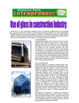 G
       lass is a rare construction material, which is traditional, multifunctional and constantly
       evolving along with number of entrepreneurial avenues offered by it. The present article
       discusses ‘how to hold the glasses in position’ on the façade of buildings. These glazing
systems of fixing the glasses determine the economics as well as aesthetics of buildings and are
used as per the perception of the designer. The important ones are as follows:
                                         Curtain Walling
                                         The traditional curtain wall is a frame of aluminum with
                                         mullions and transoms quite similar to large framed
                                         glazing except that the walls form an independent
                                         envelope around the main structure and are generally
                                         not resting on the concrete structure but only
                                         connected to it. The design factors for wind loading
                                         and provisions for expansions and movements of wall
                                         v/s the structure and glass v/s the aluminium are to be
                                         considered carefully. Planimetry of the whole glass wall
                                         as a single unit and special sealing elements, materials
                                         and techniques make it a highly specialized job. The
                                         glass is kept in place by placing it in the sash and fixing
                                         with a pressure plate & screws.

                                         Structural Glazing
                                         Structural glazing is a system of bonding glass to an
                                         aluminium window frame utilizing a high-strength, high-
                                         performance silicone sealant. It uses the adhesive
                                         qualities of silicone sealants to retain the glass in the
                                         frame by adhesion without the necessity of any
                                         mechanical retention such as beads, clips or bolt
                                         fixings. Structural glazing with sealants allows perfectly
                                         uniform large glazed surfaces, not interrupted by
                                         traditional frames or any other supporting or fitting
                                         system projecting out of the frame. Instead of being
                                         fitted in a frame, the glass is fixed to a support, which
                                         in turn is attached to a structural element of the
                                         building, the tightness of the whole system being
                                         obtained by a silicone seal. The glass is fixed on its
                                         support by means of a silicone seal along the edges of
                                         the internal surface. This technique can be used with
                                         almost all types of glass, including insulating glass
                                         units.
                                         The glazing is prepared in a factory by mounting a
                                         structural seal support frame onto the glass, complete
                                         with appropriate setting blocks, location blocks and
                                         distance pieces. On site, the support frame is attached
                                                 1
                                         to the building structure by mechanical means and the
                                         gaps between the glazings are sealed.
 