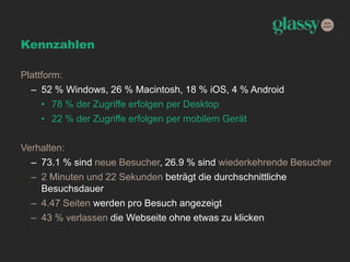 Kennzahlen
Plattform:
– 52 % Windows, 26 % Macintosh, 18 % iOS, 4 % Android
• 78 % der Zugriffe erfolgen per Desktop
• 22 % der Zugriffe erfolgen per mobilem Gerät
Verhalten:
– 73.1 % sind neue Besucher, 26.9 % sind wiederkehrende Besucher
– 2 Minuten und 22 Sekunden beträgt die durchschnittliche
Besuchsdauer
– 4.47 Seiten werden pro Besuch angezeigt
– 43 % verlassen die Webseite ohne etwas zu klicken
 