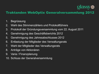 Traktanden WebOptix Generalversammlung 2012
1. Begrüssung
2. Wahl des Stimmenzählers und Protokollführers
3. Protokoll der Gründungsversammlung vom 22. August 2011
4. Genehmigung des Geschäftsberichts 2012
5. Genehmigung des Jahresabschlusses 2012
6. Entlastung der Mitglieder des Verwaltungsrats
7. Wahl der Mitglieder des Verwaltungsrats
8. Anträge von Aktionären
9. Varia / Finanzplanung
10. Schluss der Generalversammlung
 