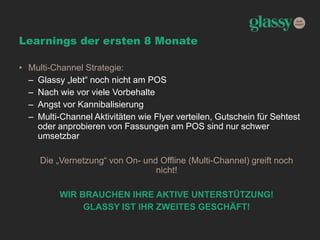 Learnings der ersten 8 Monate
• Multi-Channel Strategie:
– Glassy „lebt“ noch nicht am POS
– Nach wie vor viele Vorbehalte
– Angst vor Kannibalisierung
– Multi-Channel Aktivitäten wie Flyer verteilen, Gutschein für Sehtest
oder anprobieren von Fassungen am POS sind nur schwer
umsetzbar
Die „Vernetzung“ von On- und Offline (Multi-Channel) greift noch
nicht!
WIR BRAUCHEN IHRE AKTIVE UNTERSTÜTZUNG!
GLASSY IST IHR ZWEITES GESCHÄFT!
 