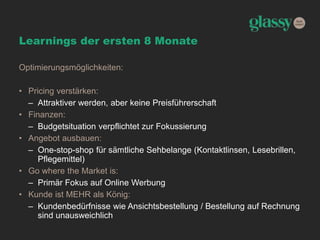 Learnings der ersten 8 Monate
Optimierungsmöglichkeiten:
• Pricing verstärken:
– Attraktiver werden, aber keine Preisführerschaft
• Finanzen:
– Budgetsituation verpflichtet zur Fokussierung
• Angebot ausbauen:
– One-stop-shop für sämtliche Sehbelange (Kontaktlinsen, Lesebrillen,
Pflegemittel)
• Go where the Market is:
– Primär Fokus auf Online Werbung
• Kunde ist MEHR als König:
– Kundenbedürfnisse wie Ansichtsbestellung / Bestellung auf Rechnung
sind unausweichlich
 