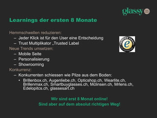 Learnings der ersten 8 Monate
Hemmschwellen reduzieren:
– Jeder Klick ist für den User eine Entscheidung
– Trust Multiplikator „Trusted Label
Neue Trends umsetzen:
– Mobile Seite
– Personalisierung
– Showrooming
Konkurrenz:
– Konkurrenten schiessen wie Pilze aus dem Boden:
• Brillenbox.ch, Augenliebe.ch, Opticshop.ch, Wearlite.ch,
Brillenmax.ch, Smartbuyglasses.ch, Mclinsen.ch, Mrlens.ch,
Edelopitcs.ch, glassesart.ch
Wir sind erst 8 Monat online!
Sind aber auf dem absolut richtigen Weg!
 