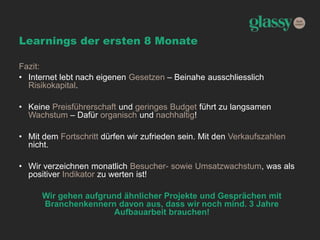 Learnings der ersten 8 Monate
Fazit:
• Internet lebt nach eigenen Gesetzen – Beinahe ausschliesslich
Risikokapital.
• Keine Preisführerschaft und geringes Budget führt zu langsamen
Wachstum – Dafür organisch und nachhaltig!
• Mit dem Fortschritt dürfen wir zufrieden sein. Mit den Verkaufszahlen
nicht.
• Wir verzeichnen monatlich Besucher- sowie Umsatzwachstum, was als
positiver Indikator zu werten ist!
Wir gehen aufgrund ähnlicher Projekte und Gesprächen mit
Branchenkennern davon aus, dass wir noch mind. 3 Jahre
Aufbauarbeit brauchen!
 