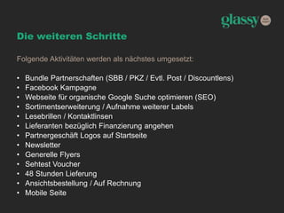 Die weiteren Schritte
Folgende Aktivitäten werden als nächstes umgesetzt:
• Bundle Partnerschaften (SBB / PKZ / Evtl. Post / Discountlens)
• Facebook Kampagne
• Webseite für organische Google Suche optimieren (SEO)
• Sortimentserweiterung / Aufnahme weiterer Labels
• Lesebrillen / Kontaktlinsen
• Lieferanten bezüglich Finanzierung angehen
• Partnergeschäft Logos auf Startseite
• Newsletter
• Generelle Flyers
• Sehtest Voucher
• 48 Stunden Lieferung
• Ansichtsbestellung / Auf Rechnung
• Mobile Seite
 
