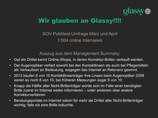 Wir glauben an Glassy!!!!
SOV Publitest-Umfrage März und April
1‘004 online Interviews
Auszug aus dem Management Summary:
• Gut ein Drittel kennt Online-Shops, in denen Korrektur-Brillen verkauft werden.
• Der Augenoptiker verliert sowohl bei den Kontaktlinsen als auch bei Pflegemitteln
als Verkaufsort an Bedeutung, wogegen des Internet an Relevanz gewinnt.
• 2013 kaufen 6 von 10 Kontaktlinsenträger ihre Linsen beim Augenoptiker 2009
waren es noch 8 von 10, bei früheren Messungen sogar 9 von 10
• Knapp die Hälfte aller Nicht-Brillenträger würde sich im Falle einer benötigten
Brille zuerst im Internet weiter informieren – unter anderem über andere
Korrekturverfahren.
• Beratungsportale im Internet wären für mehr als Drittel aller Nicht-Brillenträger
wichtig, falls sie eine Brille bräuchte.
 