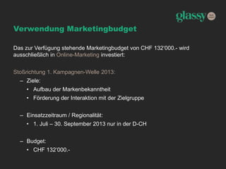 Verwendung Marketingbudget
Das zur Verfügung stehende Marketingbudget von CHF 132‘000.- wird
ausschließlich in Online-Marketing investiert:
Stoßrichtung 1. Kampagnen-Welle 2013:
– Ziele:
• Aufbau der Markenbekanntheit
• Förderung der Interaktion mit der Zielgruppe
– Einsatzzeitraum / Regionalität:
• 1. Juli – 30. September 2013 nur in der D-CH
– Budget:
• CHF 132‘000.-
 