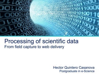 Processing of scientific data
From field capture to web delivery

Hector Quintero Casanova

Postgraduate in e-Science

 
