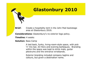 Glastonbury 2010


Brief:    Create a hospitality tent in the John Peel backstage
          area at Glastonbury 2010.
Considerations: Glastonbury’s no exterior logo policy.
Timeline: 4 weeks
Solution: Bass Camp
          A laid back, funky, living-room-style space, with pick
          ‘n’ mix bar, DJ Hero and evening barbeques. Branding
          within the space was kept to drink mats, guitar
          plectrums and the entrance wristbands.
          Exterior branding included company tagline and
          colours, but given a destination name.
 