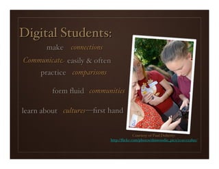 Digital Students:
       make connections
Communicate easily & often
     practice comparisons

         form ﬂuid communities

learn about cultures —ﬁrst hand


                                          Courtesy of Paul Doherty:
                            http://ﬂickr.com/photos/dinwoodie_pics/2090123891/
 