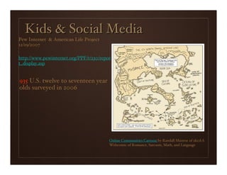 Kids & Social Media
Pew Internet & American Life Project
12/19/2007

http://www.pewinternet.org/PPF/r/230/repor
t_display.asp


935 U.S. twelve to seventeen year
olds surveyed in 2006




                                         Online Communities Cartoon by Randall Munroe of xkcd:A
                                         Webcomic of Romance, Sarcasm, Math, and Language
 