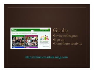 Goals:
                    •Invite colleagues
                    •Sign up
                    •Contribute 1activity



http://chinesestartalk.ning.com
 