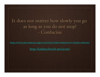 It does not matter how slowly you go
       as long as you do not stop!
               ~ Confucius
http://www.isteconnects.org/2009/06/30/video-interview-w-kathy-schrock/

                 http://kathyschrock.net/score/
 