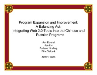 Program Expansion and Improvement:
              A Balancing Act:
Integrating Web 2.0 Tools into the Chinese and
               Russian Programs

                   Jan Eklund
                     Jen Lin
                 Barbara Lindsey
                  Rita Oleksak

                  ACTFL 2008
 