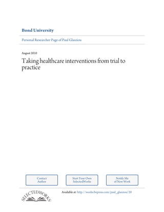 Bond University
Personal Researcher Page of Paul Glasziou


August 2010

Taking healthcare interventions from trial to
practice




          Contact                  Start Your Own                    Notify Me
          Author                   SelectedWorks                    of New Work


                           Available at: http://works.bepress.com/paul_glasziou/20
 