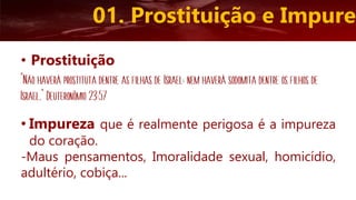 • Impureza que é realmente perigosa é a impureza
do coração.
-Maus pensamentos, Imoralidade sexual, homicídio,
adultério, cobiça...
01. Prostituição e Impurez
• Prostituição
“Não haverá prostituta dentre as filhas de Israel; nem haverá sodomita dentre os filhos de
Israel.” Deuteronômio 23:57
 
