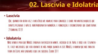 02. Lascívia e Idolatria
• Lascívia
Que, quando for outra vez, o meu Deus me humilhe para convosco, e chore por muitos daqueles que
dantes pecaram, e não se arrependeram da imundícia, e fornicação, e desonestidade que cometeram.
2 Coríntios 12:21
• Idolatria
Mas vendo o povo que Moisés tardava em descer do monte, acercou-se de Arão, e disse-lhe: Levanta-
te, faze-nos deuses, que vão adiante de nós; porque quanto a este Moisés, o homem que nos tirou da
terra do Egito, não sabemos o que lhe sucedeu. Êxodo 32:1
 
