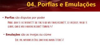 • Porfias são disputas por poder
04. Porfias e Emulações
Porque, quem te faz diferente? E que tens tu que não tenhas recebido? E, se o recebeste, por que te
glorias, como se não o houveras recebido? 1 Coríntios 4:7
• Emulações são as invejas ou ciúme
Sede, pois, imitadores de Deus, como filhos amados; Efésios 5:1
 