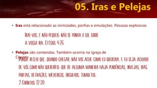 05. Iras e Pelejas
• Iras está relacionado as inimizades, porfias e emulações. Pessoas explosivas
• Pelejas são contendas. Também ocorria na igreja de
Corinto
Irai-vos, e não pequeis; não se ponha o sol sobre
a vossa ira. Efésios 4:26
Porque receio que, quando chegar, não vos ache como eu quereria, e eu seja achado
de vós como não quereríeis; que de alguma maneira haja pendências, invejas, iras,
porfias, detrações, mexericos, orgulhos, tumultos;
2 Coríntios 12:20
 