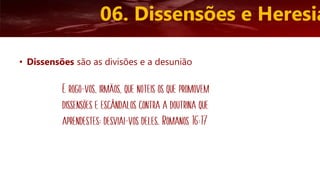 06. Dissensões e Heresia
• Dissensões são as divisões e a desunião
E rogo-vos, irmãos, que noteis os que promovem
dissensões e escândalos contra a doutrina que
aprendestes; desviai-vos deles. Romanos 16:17
 