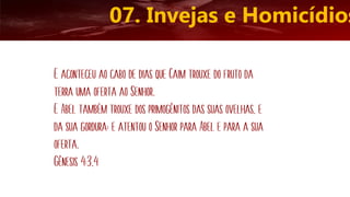 07. Invejas e Homicídios
E aconteceu ao cabo de dias que Caim trouxe do fruto da
terra uma oferta ao Senhor.
E Abel também trouxe dos primogênitos das suas ovelhas, e
da sua gordura; e atentou o Senhor para Abel e para a sua
oferta.
Gênesis 4:3,4
 
