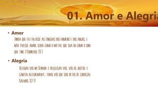 01. Amor e Alegria
• Amor
Ainda que eu falasse as línguas dos homens e dos anjos, e
não tivesse amor, seria como o metal que soa ou como o sino
que tine.1 Coríntios 13:1
• Alegria
Alegrai-vos no Senhor, e regozijai-vos, vós os justos; e
cantai alegremente, todos vós que sois retos de coração.
Salmos 32:11
 