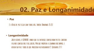 02. Paz e Longanimidade
• Paz
E o Deus de paz seja com todos vós. Amém. Romanos 15:33
• Longanimidade
Justo serias, ó SENHOR, ainda que eu entrasse contigo num pleito; contudo
falarei contigo dos teus juízos. Por que prospera o caminho dos ímpios, e
vivem em paz todos os que procedem aleivosamente? Jeremias 12:1
 