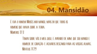 04. Mansidão
E era o homem Moisés mui manso, mais do que todos os
homens que havia sobre a terra.
Números 12:3
Tomai sobre vós o meu jugo, e aprendei de mim, que sou manso e
humilde de coração; e achareis descanso para as vossas almas.
Mateus 11:29
 